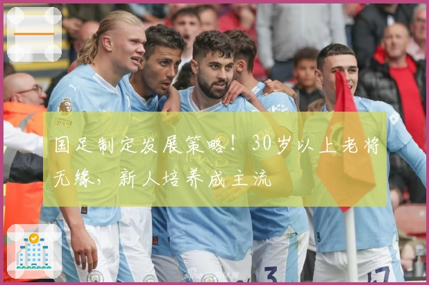 国足制定发展策略！30岁以上老将无缘，新人培养成主流