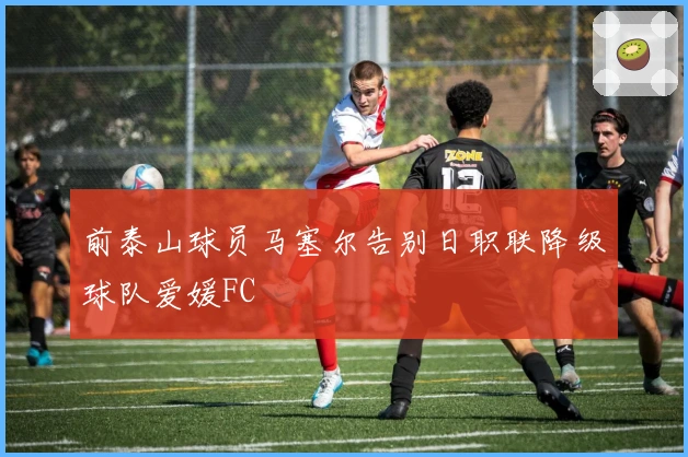 前泰山球员马塞尔告别日职联降级球队爱媛FC