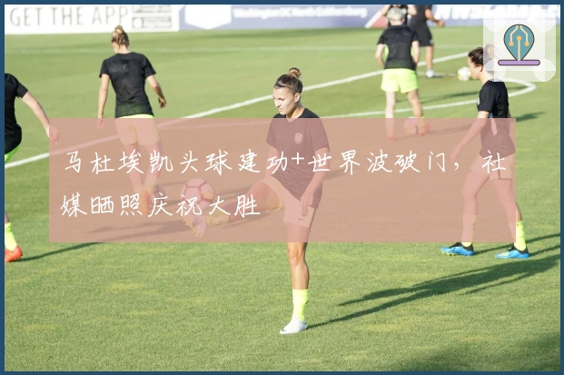 马杜埃凯头球建功+世界波破门，社媒晒照庆祝大胜