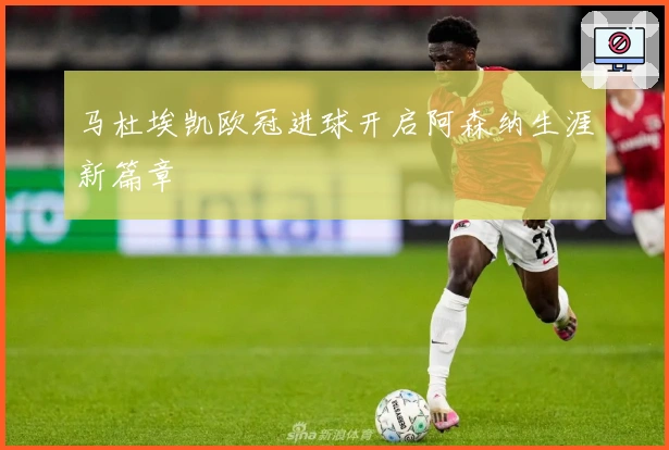 马杜埃凯欧冠进球开启阿森纳生涯新篇章