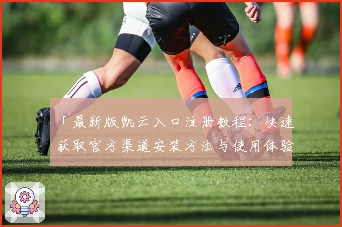 「最新版凯云入口注册教程：快速获取官方渠道安装方法与使用体验全解析」