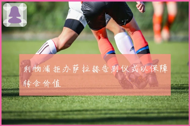 利物浦拒办萨拉赫告别仪式以保障转会价值