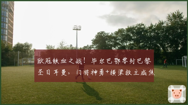 欧冠铁血之战！毕尔巴鄂零封巴黎圣日耳曼，门将神勇+横梁救主成焦点