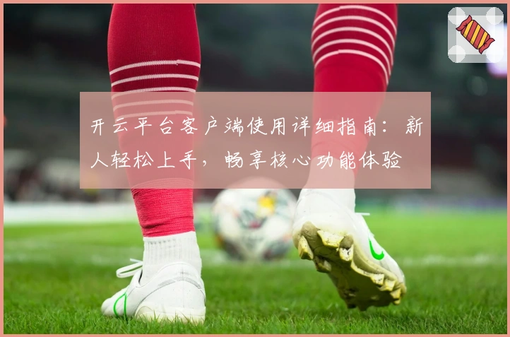 开云平台客户端使用详细指南：新人轻松上手，畅享核心功能体验