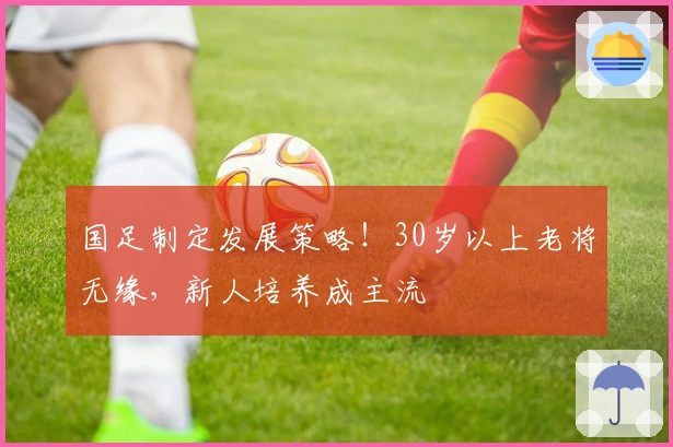国足制定发展策略！30岁以上老将无缘，新人培养成主流