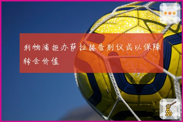 利物浦拒办萨拉赫告别仪式以保障转会价值