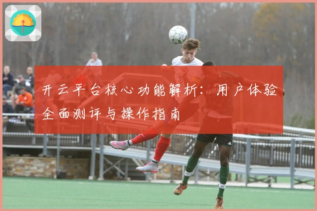 开云平台核心功能解析：用户体验全面测评与操作指南
