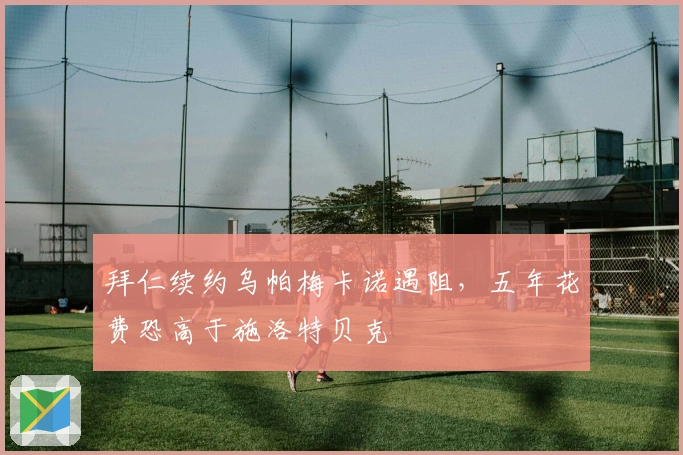 拜仁续约乌帕梅卡诺遇阻，五年花费恐高于施洛特贝克