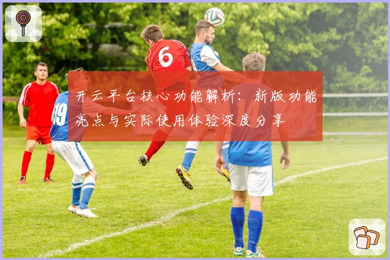 开云平台核心功能解析：新版功能亮点与实际使用体验深度分享
